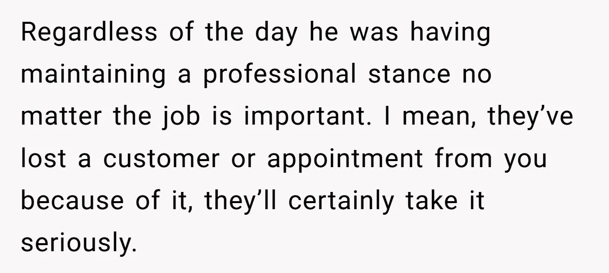 Regardless of the day he was having maintaining a professional stance no matter the job is important. I mean, they’ve lost a customer or appointment from you because of it,...