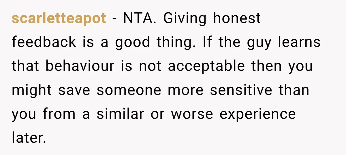 scarletteapot - NTA. Giving honest feedback is a good thing. If the guy learns that behaviour is not acceptable then you might save someone more sensitive than you from a...
