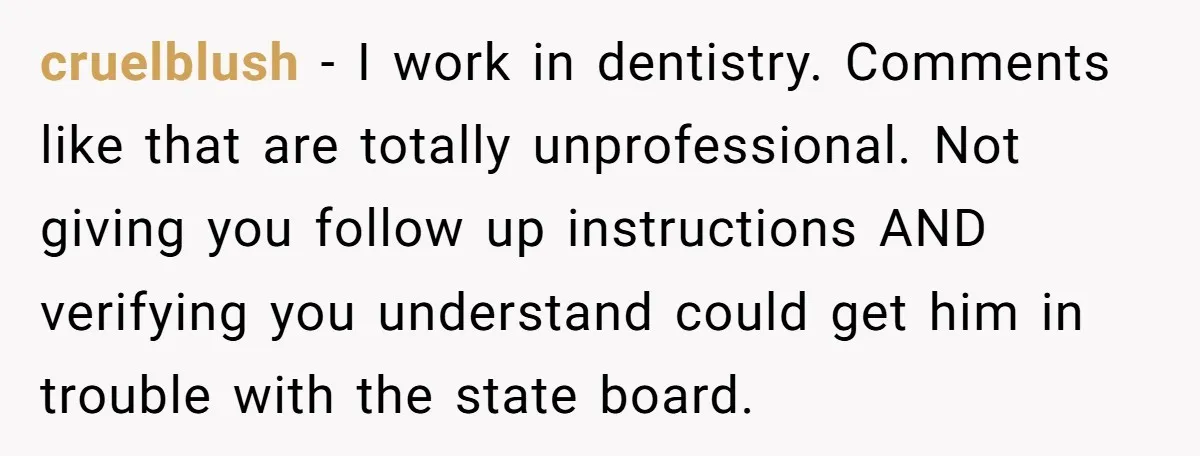 cruelblush - I work in dentistry. Comments like that are totally unprofessional. Not giving you follow up instructions AND verifying you understand could get him in trouble with the state...