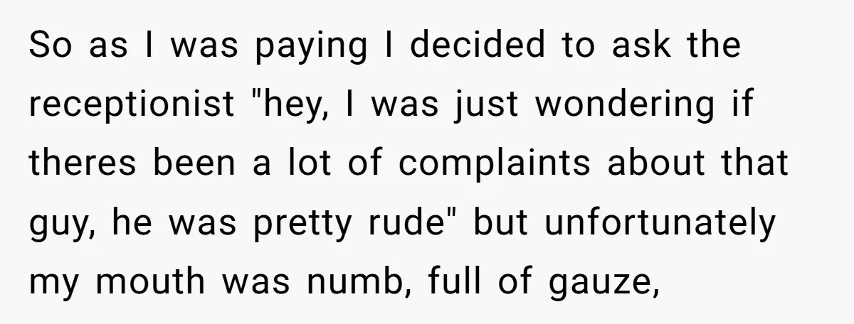 So as I was paying I decided to ask the receptionist "hey, I was just wondering if theres been a lot of complaints about that guy, he was pretty rude"...