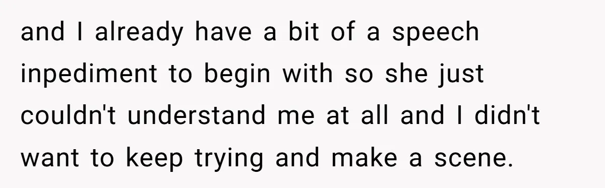 and I already have a bit of a speech inpediment to begin with so she just couldn't understand me at all and I didn't want to keep trying and make...