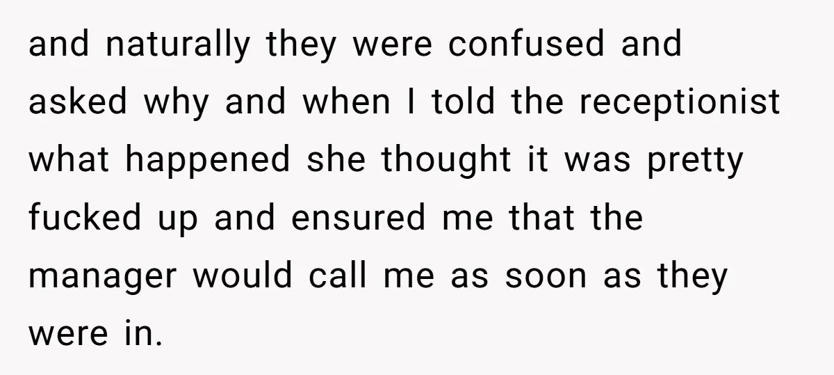 and naturally they were confused and asked why and when I told the receptionist what happened she thought it was pretty fucked up and ensured me that the manager would...