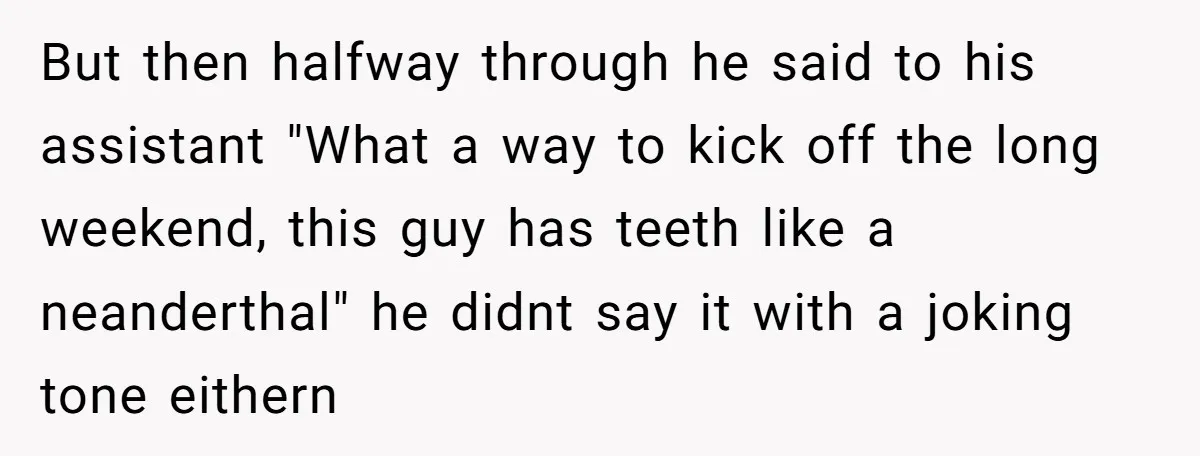 But then halfway through he said to his assistant "What a way to kick off the long weekend, this guy has teeth like a neanderthal" he didnt say it with...