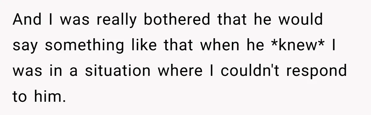 And I was really bothered that he would say something like that when he *knew* I was in a situation where I couldn't respond to him.
