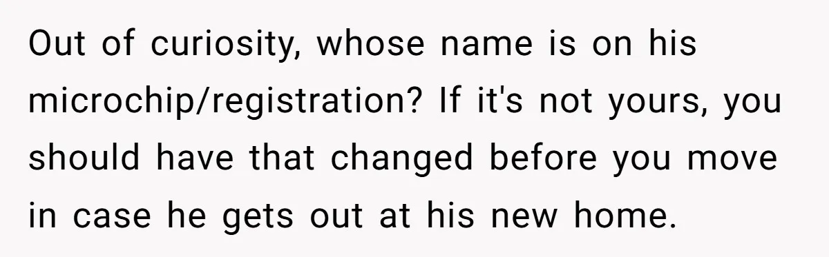 Out of curiosity, whose name is on his microchip/registration? If it's not yours, you should have that changed before you move in case he gets out at his new home.