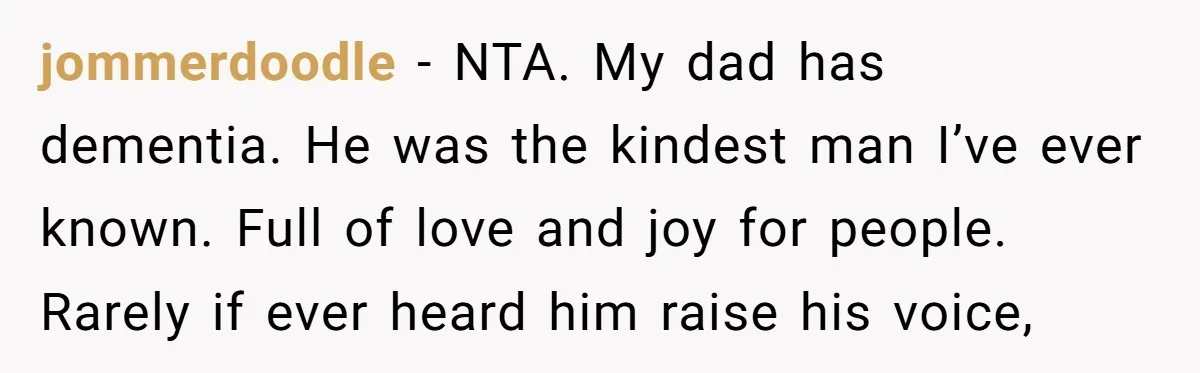 jommerdoodle − NTA. My dad has dementia. He was the kindest man I’ve ever known. Full of love and joy for people. Rarely if ever heard him raise his voice,