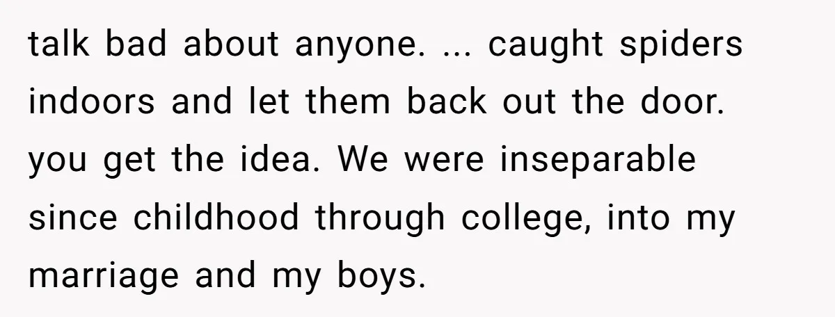 talk bad about anyone. ... caught spiders indoors and let them back out the door. you get the idea. We were inseparable since childhood through college, into my marriage and...
