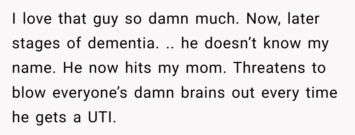 I love that guy so damn much. Now, later stages of dementia. .. he doesn’t know my name. He now hits my mom. Threatens to blow everyone’s damn brains out...