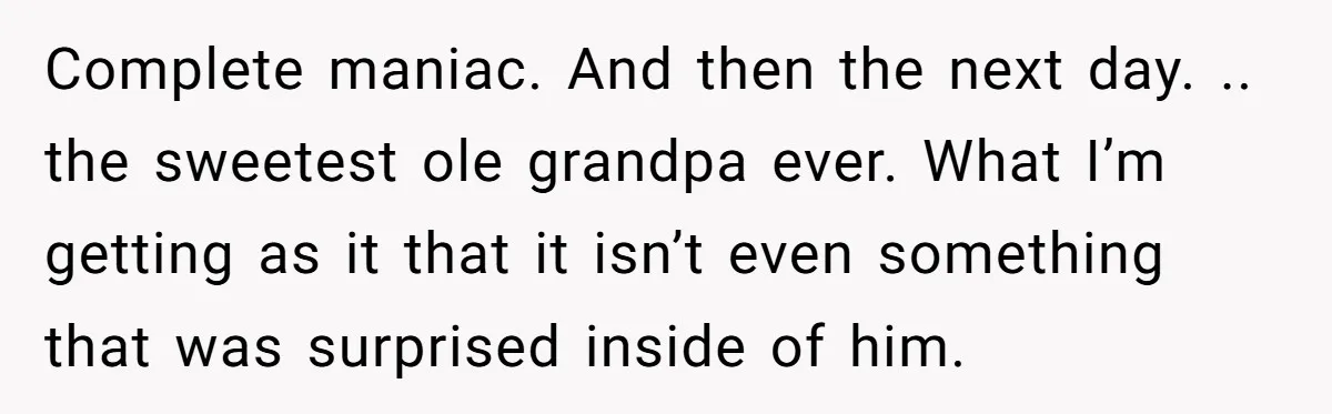 Complete maniac. And then the next day. .. the sweetest ole grandpa ever. What I’m getting as it that it isn’t even something that was surprised inside of him.