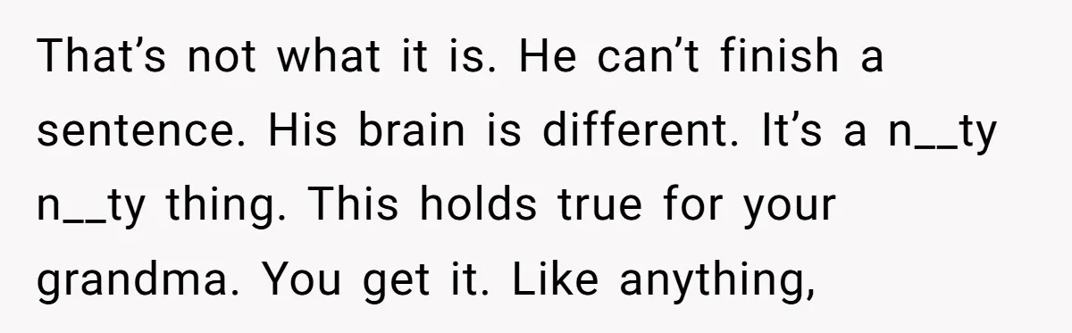 That’s not what it is. He can’t finish a sentence. His brain is different. It’s a n__ty n__ty thing. This holds true for your grandma. You get it. Like anything,