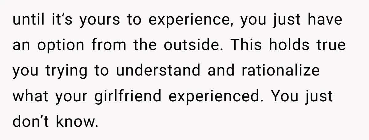 until it’s yours to experience, you just have an option from the outside. This holds true you trying to understand and rationalize what your girlfriend experienced. You just don’t know.