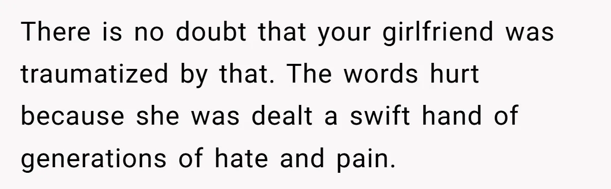 There is no doubt that your girlfriend was traumatized by that. The words hurt because she was dealt a swift hand of generations of hate and pain.