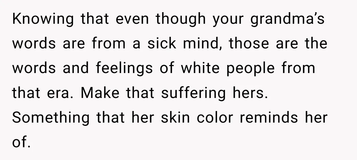 Knowing that even though your grandma’s words are from a sick mind, those are the words and feelings of white people from that era. Make that suffering hers. Something that...