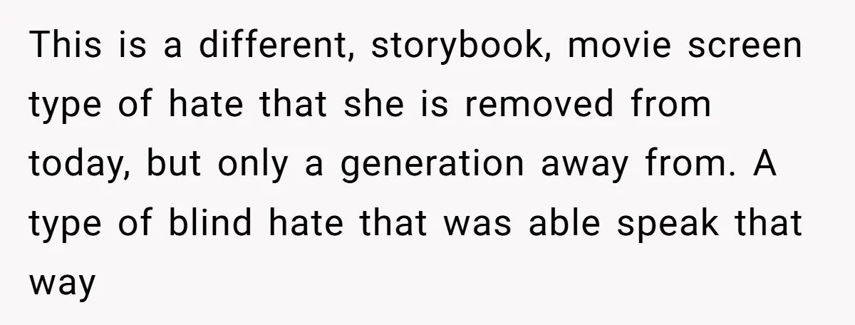 This is a different, storybook, movie screen type of hate that she is removed from today, but only a generation away from. A type of blind hate that was able...