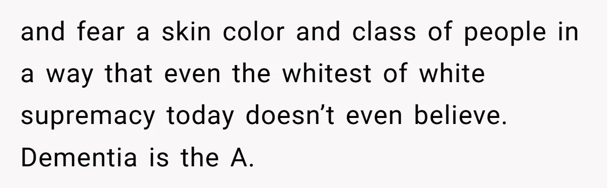 and fear a skin color and class of people in a way that even the whitest of white supremacy today doesn’t even believe. Dementia is the A.