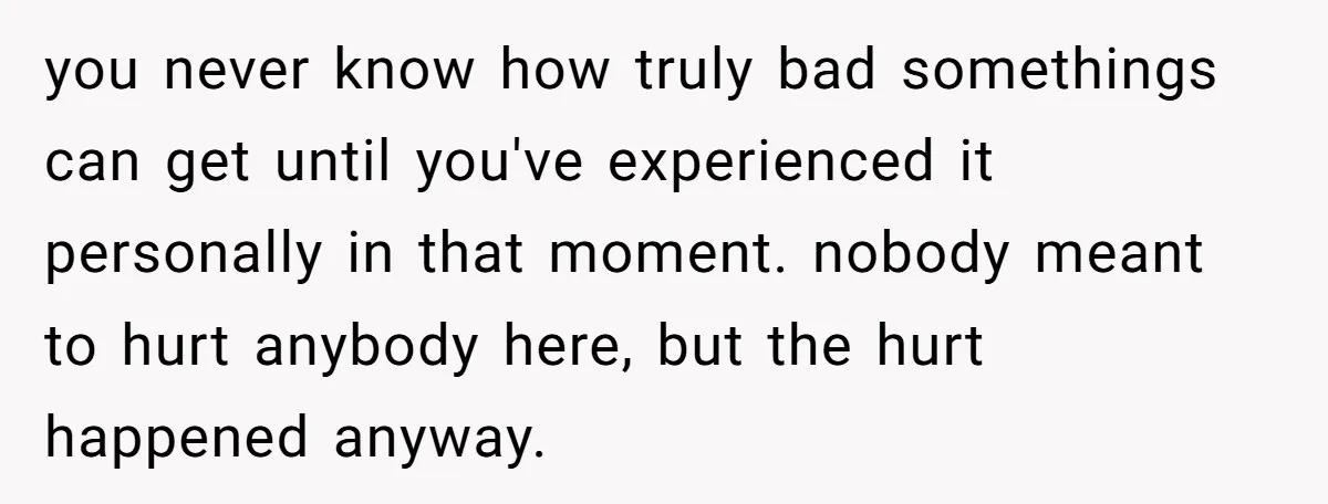 you never know how truly bad somethings can get until you've experienced it personally in that moment. nobody meant to hurt anybody here, but the hurt happened anyway.