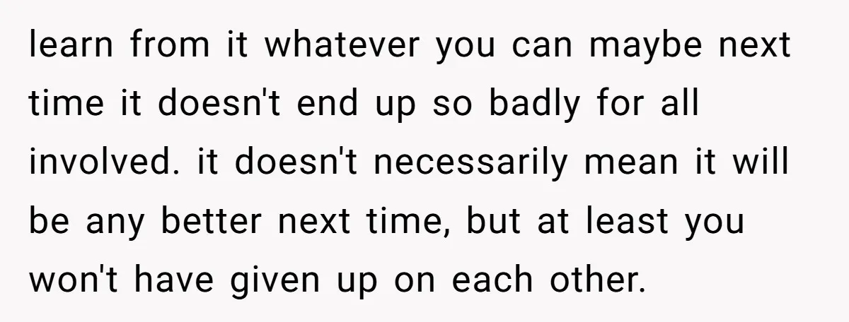 learn from it whatever you can maybe next time it doesn't end up so badly for all involved. it doesn't necessarily mean it will be any better next time, but...