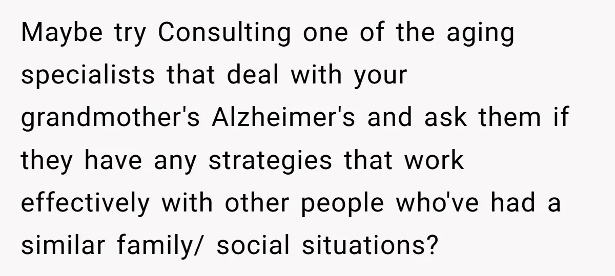 Maybe try Consulting one of the aging specialists that deal with your grandmother's Alzheimer's and ask them if they have any strategies that work effectively with other people who've had...
