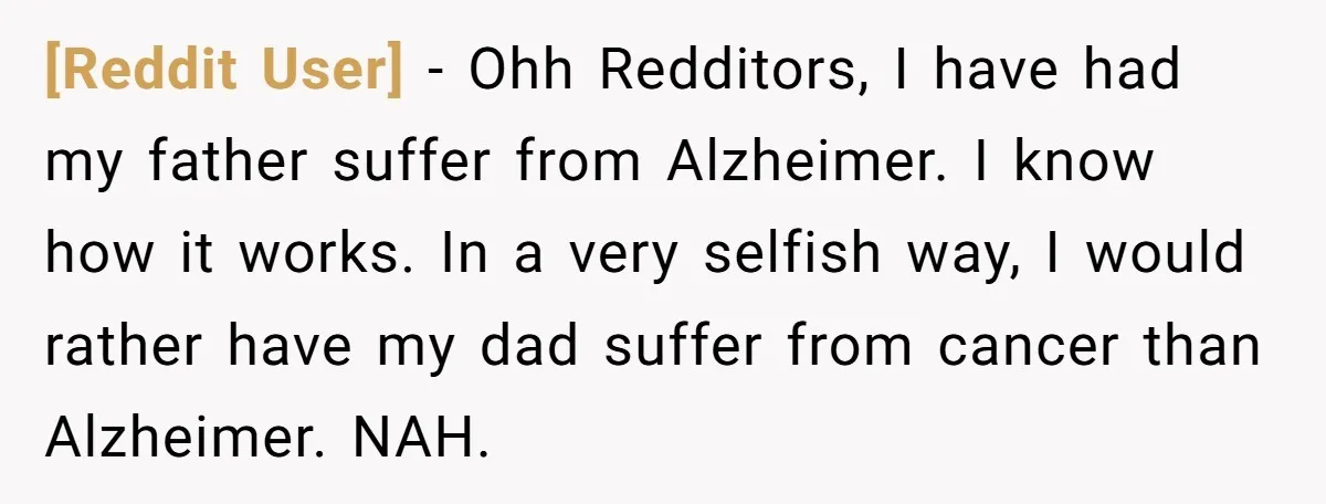 [Reddit User] − Ohh Redditors, I have had my father suffer from Alzheimer. I know how it works. In a very selfish way, I would rather have my dad suffer...