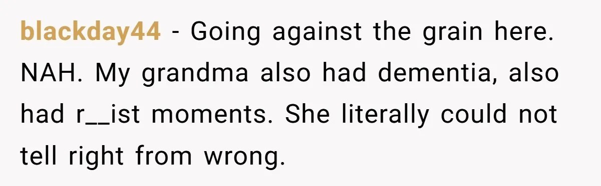 blackday44 − Going against the grain here. NAH. My grandma also had dementia, also had r__ist moments. She literally could not tell right from wrong.