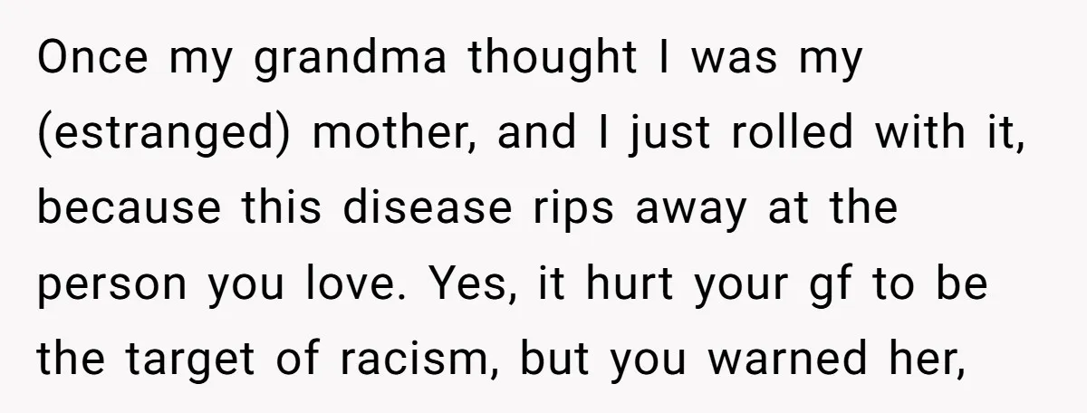 Once my grandma thought I was my (estranged) mother, and I just rolled with it, because this disease rips away at the person you love. Yes, it hurt your gf...