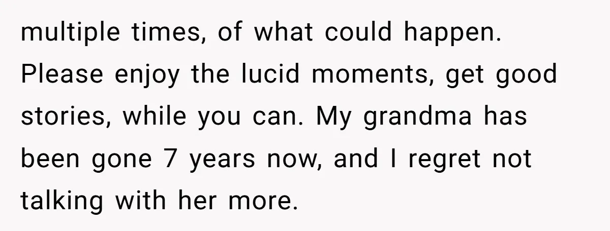 multiple times, of what could happen. Please enjoy the lucid moments, get good stories, while you can. My grandma has been gone 7 years now, and I regret not talking...