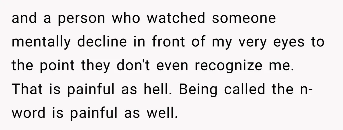 and a person who watched someone mentally decline in front of my very eyes to the point they don't even recognize me. That is painful as hell. Being called the...