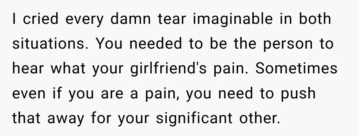 I cried every damn tear imaginable in both situations. You needed to be the person to hear what your girlfriend's pain. Sometimes even if you are a pain, you need...
