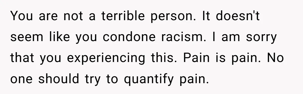 You are not a terrible person. It doesn't seem like you condone racism. I am sorry that you experiencing this. Pain is pain. No one should try to quantify pain.