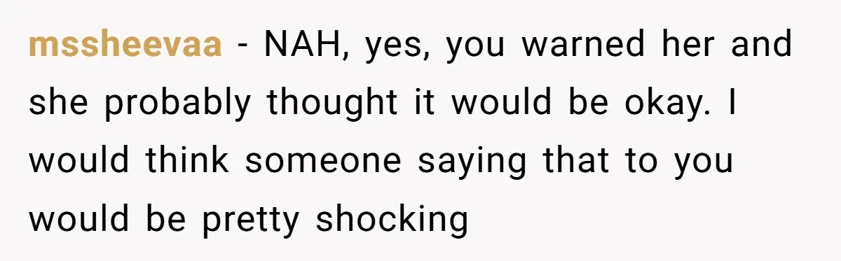 mssheevaa − NAH, yes, you warned her and she probably thought it would be okay. I would think someone saying that to you would be pretty shocking