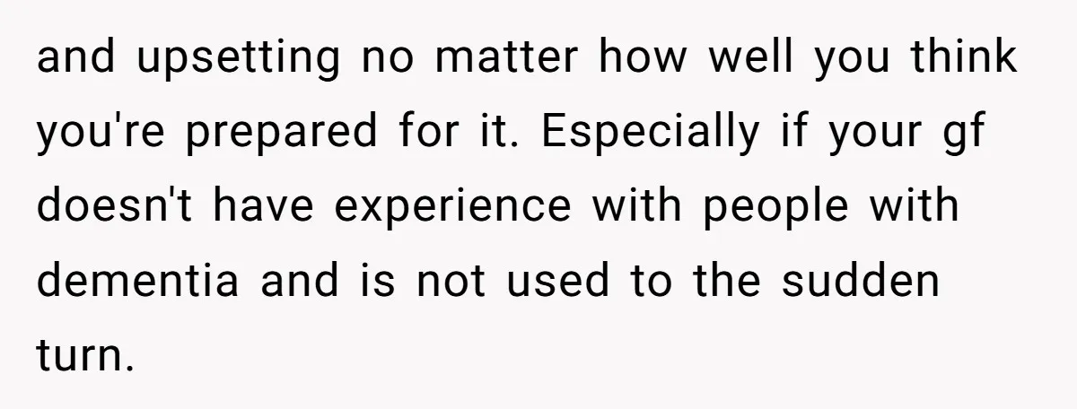 and upsetting no matter how well you think you're prepared for it. Especially if your gf doesn't have experience with people with dementia and is not used to the sudden...