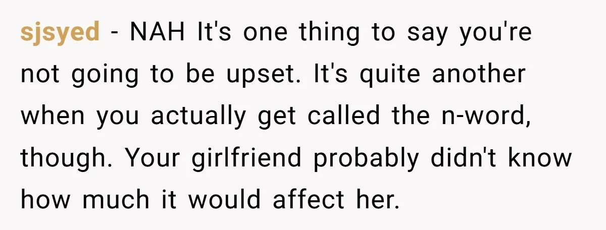 sjsyed − NAH It's one thing to say you're not going to be upset. It's quite another when you actually get called the n-word, though. Your girlfriend probably didn't know...
