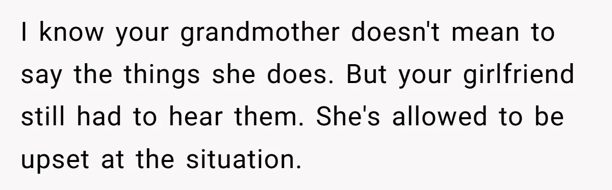 I know your grandmother doesn't mean to say the things she does. But your girlfriend still had to hear them. She's allowed to be upset at the situation.