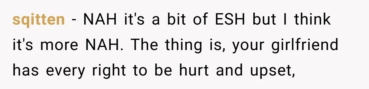 sqitten − NAH it's a bit of ESH but I think it's more NAH. The thing is, your girlfriend has every right to be hurt and upset,