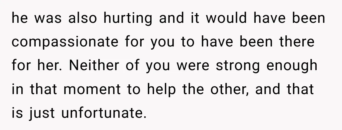 he was also hurting and it would have been compassionate for you to have been there for her. Neither of you were strong enough in that moment to help the...