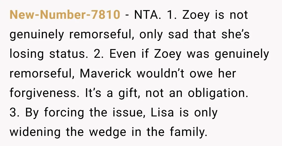 New-Number-7810 - NTA. 1. Zoey is not genuinely remorseful, only sad that she’s losing status. 2. Even if Zoey was genuinely remorseful, Maverick wouldn’t owe her forgiveness. It’s a gift,...