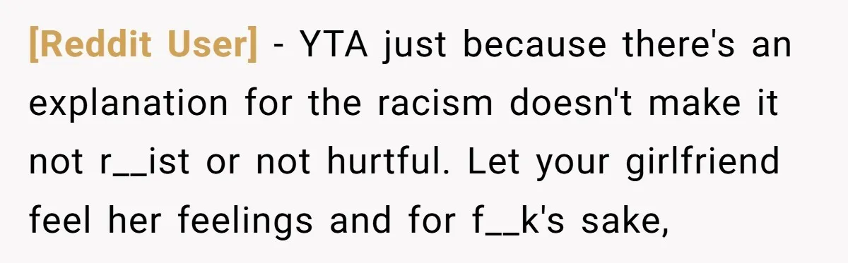 [Reddit User] − YTA just because there's an explanation for the racism doesn't make it not r__ist or not hurtful. Let your girlfriend feel her feelings and for f__k's sake,