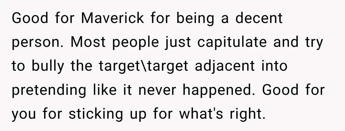 Good for Maverick for being a decent person. Most people just capitulate and try to bully the target\target adjacent into pretending like it never happened. Good for you for sticking...