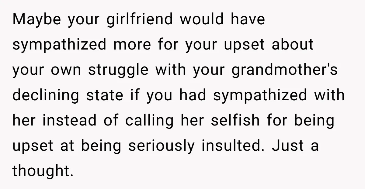 Maybe your girlfriend would have sympathized more for your upset about your own struggle with your grandmother's declining state if you had sympathized with her instead of calling her selfish...