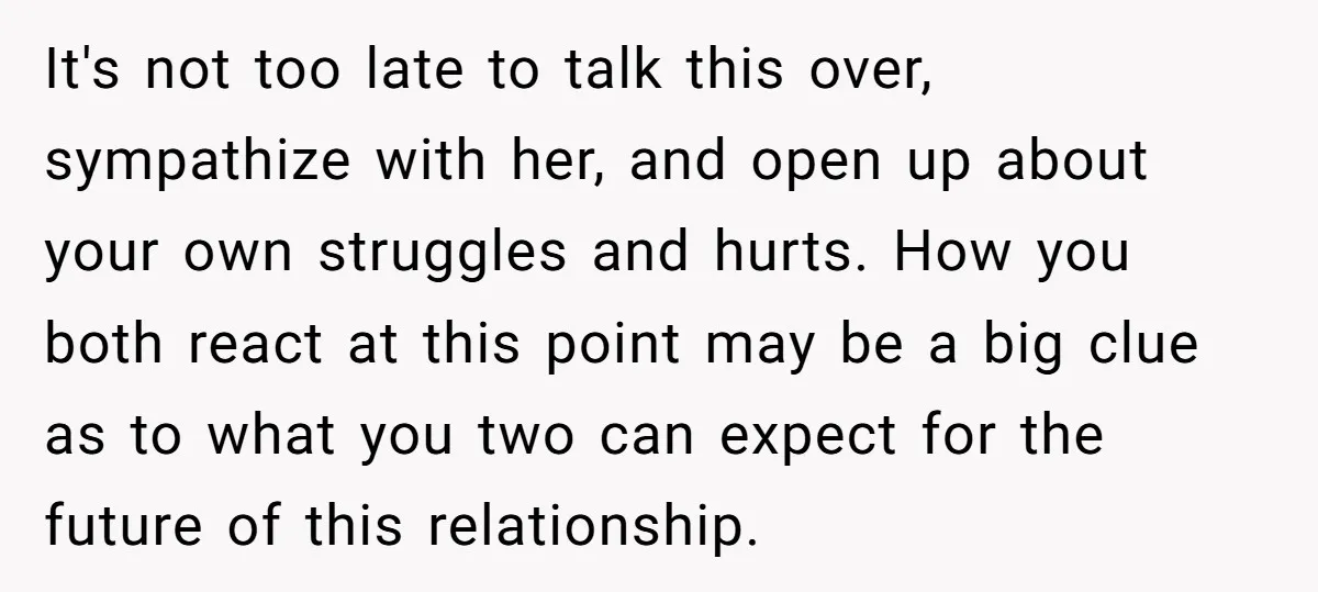 It's not too late to talk this over, sympathize with her, and open up about your own struggles and hurts. How you both react at this point may be a...