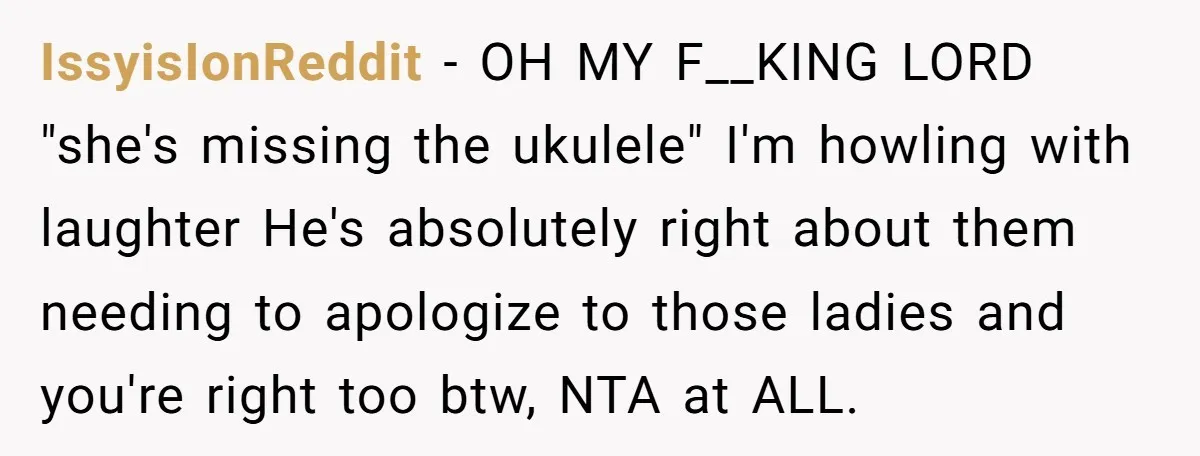 IssyisIonReddit - OH MY F__KING LORD "she's missing the ukulele" I'm howling with laughter He's absolutely right about them needing to apologize to those ladies and you're right too btw,...