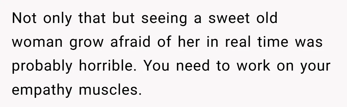 Not only that but seeing a sweet old woman grow afraid of her in real time was probably horrible. You need to work on your empathy muscles.