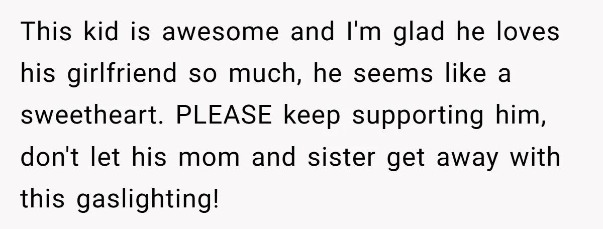 This kid is awesome and I'm glad he loves his girlfriend so much, he seems like a sweetheart. PLEASE keep supporting him, don't let his mom and sister get away...