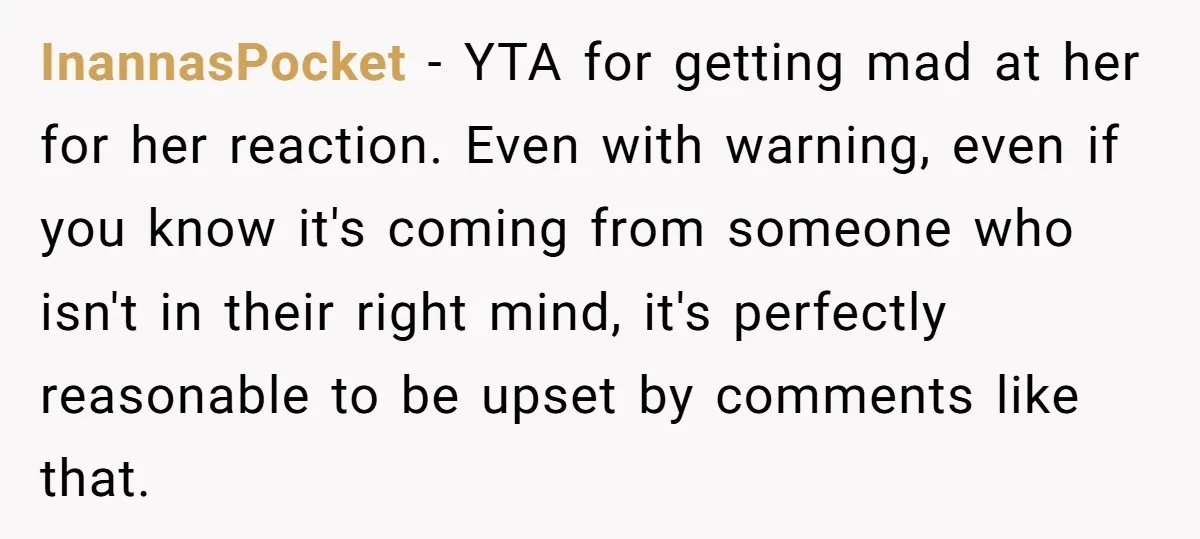 InannasPocket − YTA for getting mad at her for her reaction. Even with warning, even if you know it's coming from someone who isn't in their right mind, it's perfectly...