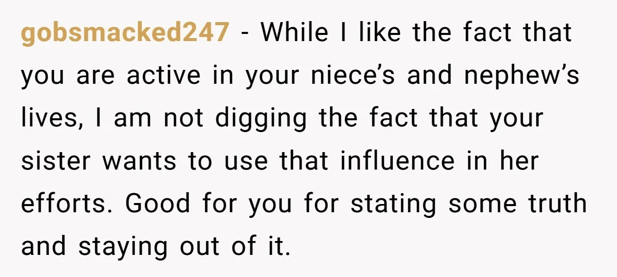 gobsmacked247 - While I like the fact that you are active in your niece’s and nephew’s lives, I am not digging the fact that your sister wants to use that...
