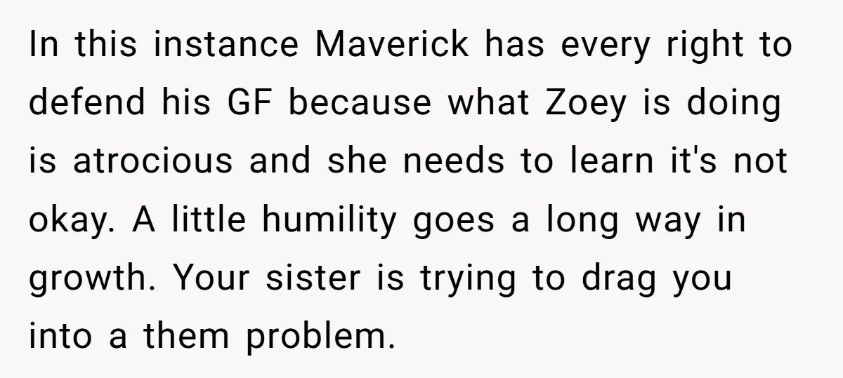 In this instance Maverick has every right to defend his GF because what Zoey is doing is atrocious and she needs to learn it's not okay. A little humility goes...