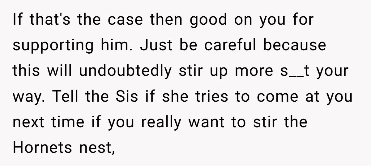 If that's the case then good on you for supporting him. Just be careful because this will undoubtedly stir up more s__t your way. Tell the Sis if she tries...