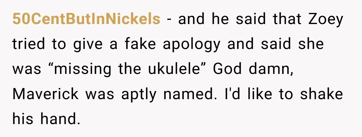 50CentButInNickels - and he said that Zoey tried to give a fake apology and said she was “missing the ukulele” God damn, Maverick was aptly named. I'd like to shake...