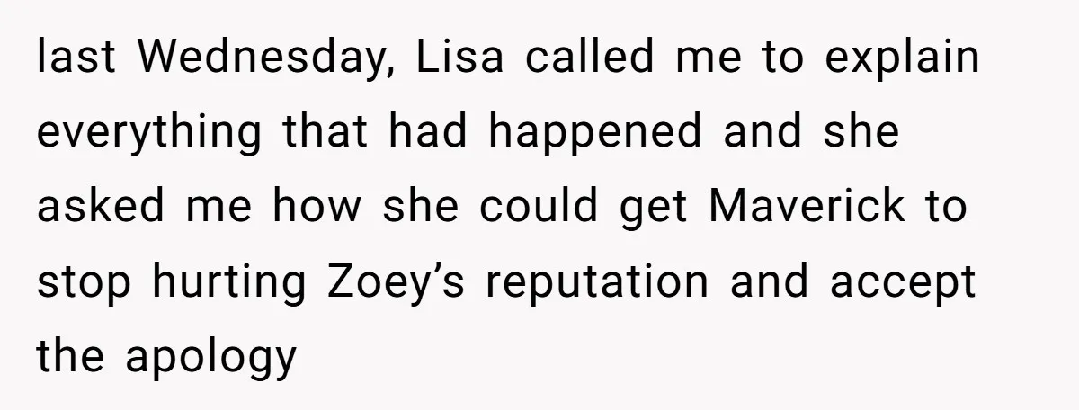 last Wednesday, Lisa called me to explain everything that had happened and she asked me how she could get Maverick to stop hurting Zoey’s reputation and accept the apology