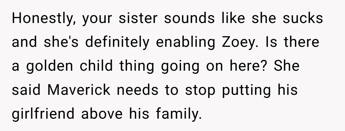 Honestly, your sister sounds like she sucks and she's definitely enabling Zoey. Is there a golden child thing going on here? She said Maverick needs to stop putting his girlfriend...